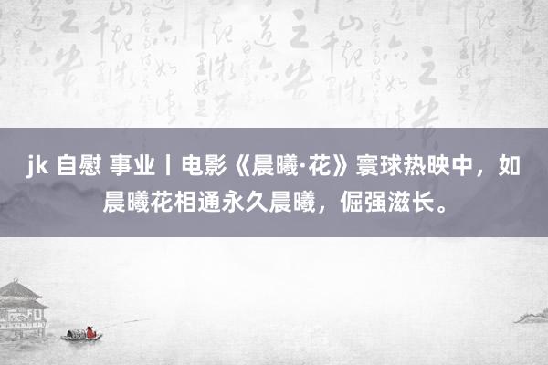 jk 自慰 事业丨电影《晨曦·花》寰球热映中，如晨曦花相通永久晨曦，倔强滋长。