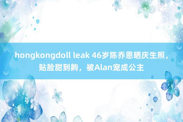 hongkongdoll leak 46岁陈乔恩晒庆生照，贴脸甜到齁，被Alan宠成公主