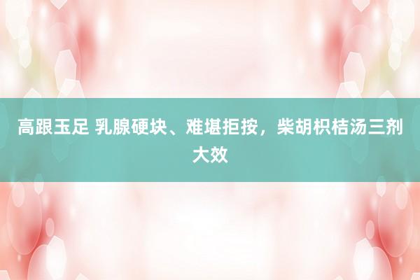高跟玉足 乳腺硬块、难堪拒按，柴胡枳桔汤三剂大效