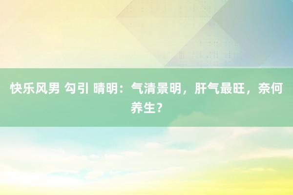快乐风男 勾引 晴明：气清景明，肝气最旺，奈何养生？