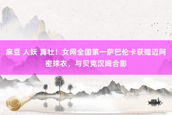 麻豆 人妖 真壮！女网全国第一萨巴伦卡获赠迈阿密球衣，与贝克汉姆合影