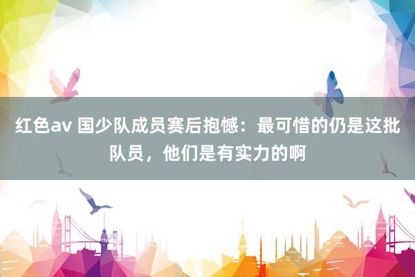 红色av 国少队成员赛后抱憾：最可惜的仍是这批队员，他们是有实力的啊