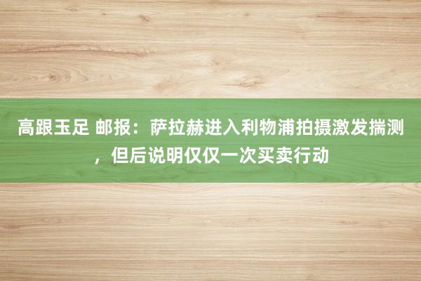 高跟玉足 邮报：萨拉赫进入利物浦拍摄激发揣测，但后说明仅仅一次买卖行动