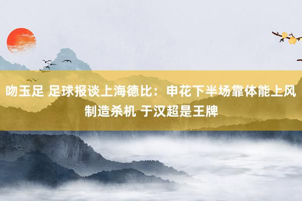 吻玉足 足球报谈上海德比：申花下半场靠体能上风制造杀机 于汉超是王牌
