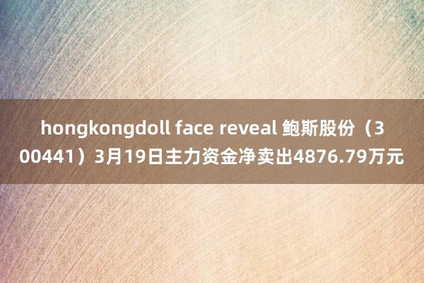 hongkongdoll face reveal 鲍斯股份（300441）3月19日主力资金净卖出4876.79万元