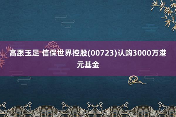 高跟玉足 信保世界控股(00723)认购3000万港元基金