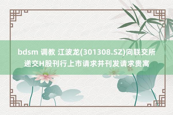 bdsm 调教 江波龙(301308.SZ)向联交所递交H股刊行上市请求并刊发请求贵寓