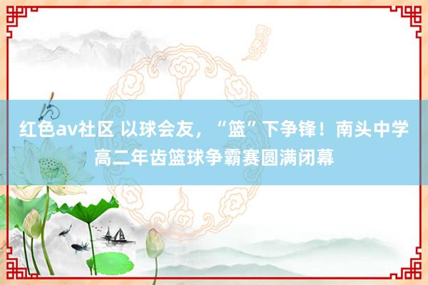 红色av社区 以球会友，“篮”下争锋！南头中学高二年齿篮球争霸赛圆满闭幕