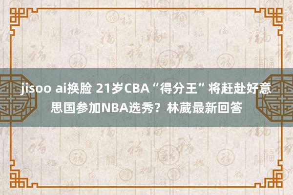 jisoo ai换脸 21岁CBA“得分王”将赶赴好意思国参加NBA选秀？林葳最新回答
