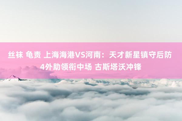 丝袜 龟责 上海海港VS河南：天才新星镇守后防 4外助领衔中场 古斯塔沃冲锋