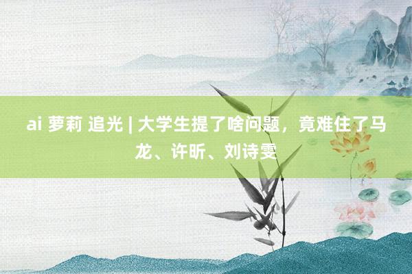 ai 萝莉 追光 | 大学生提了啥问题，竟难住了马龙、许昕、刘诗雯
