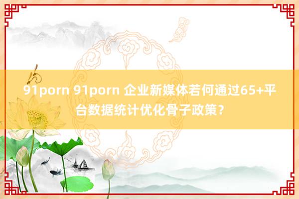 91porn 91porn 企业新媒体若何通过65+平台数据统计优化骨子政策？