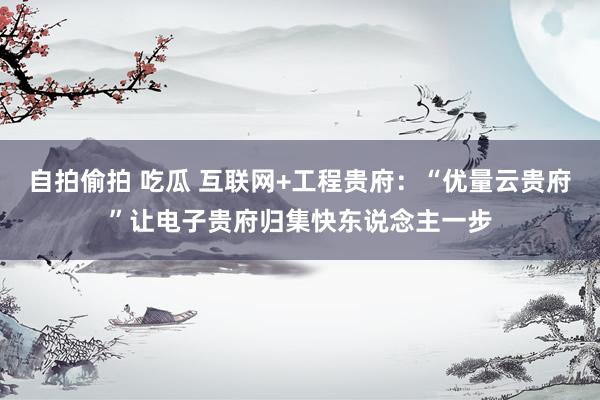 自拍偷拍 吃瓜 互联网+工程贵府：“优量云贵府”让电子贵府归集快东说念主一步