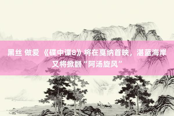 黑丝 做爱 《碟中谍8》将在戛纳首映，湛蓝海岸又将掀翻“阿汤旋风”