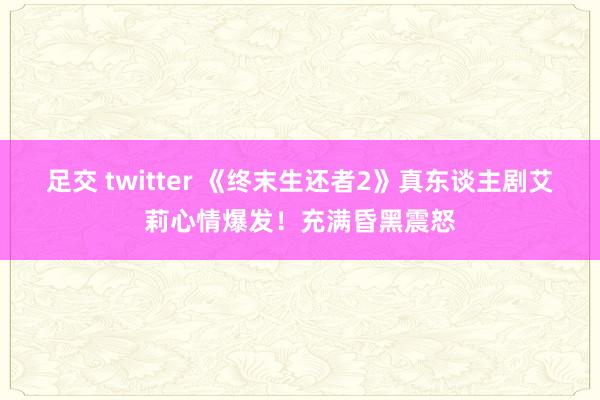 足交 twitter 《终末生还者2》真东谈主剧艾莉心情爆发！充满昏黑震怒