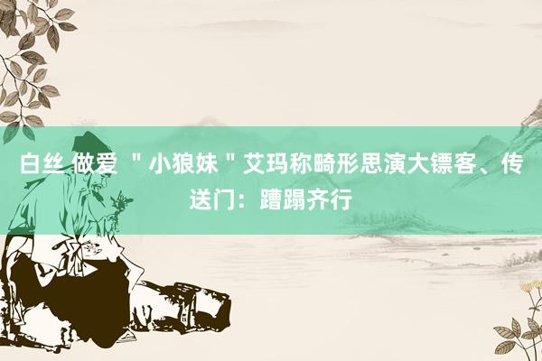 白丝 做爱 ＂小狼妹＂艾玛称畸形思演大镖客、传送门：蹧蹋齐行