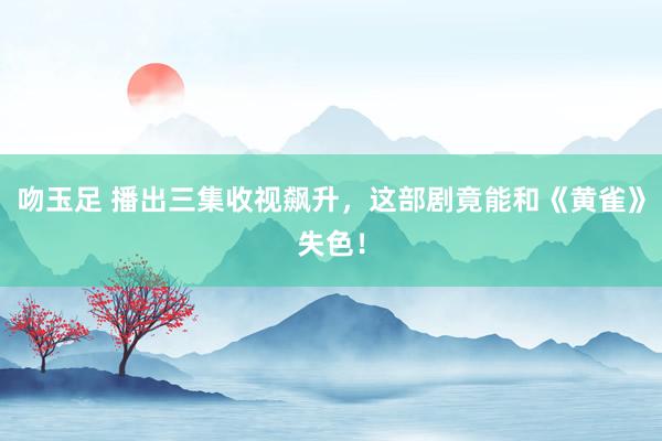 吻玉足 播出三集收视飙升，这部剧竟能和《黄雀》失色！