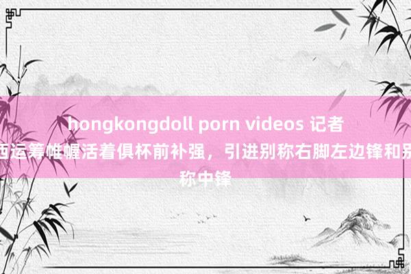 hongkongdoll porn videos 记者：切尔西运筹帷幄活着俱杯前补强，引进别称右脚左边锋和别称中锋