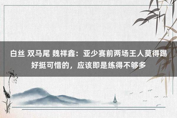 白丝 双马尾 魏祥鑫：亚少赛前两场王人莫得踢好挺可惜的，应该即是练得不够多
