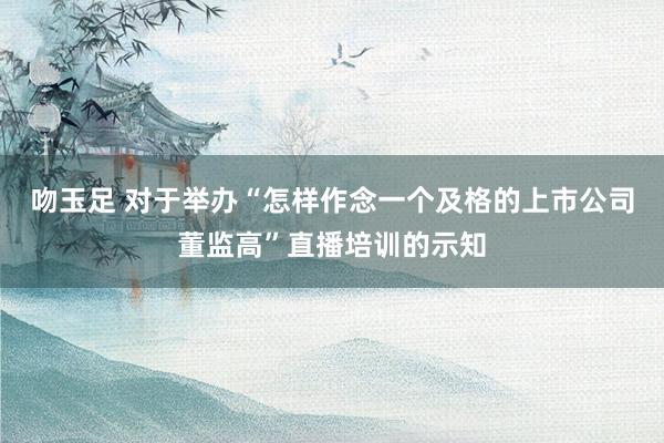 吻玉足 对于举办“怎样作念一个及格的上市公司董监高”直播培训的示知