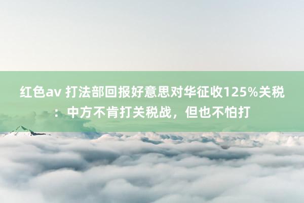 红色av 打法部回报好意思对华征收125%关税:中方不肯打关税战,但也不怕打