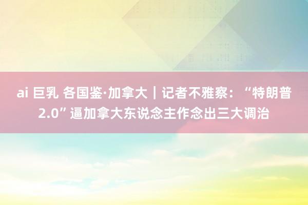 ai 巨乳 各国鉴·加拿大｜记者不雅察：“特朗普2.0”逼加拿大东说念主作念出三大调治