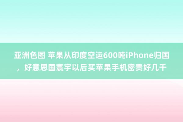 亚洲色图 苹果从印度空运600吨iPhone归国，好意思国寰宇以后买苹果手机密贵好几千