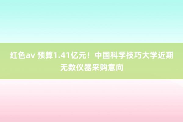 红色av 预算1.41亿元！中国科学技巧大学近期无数仪器采购意向
