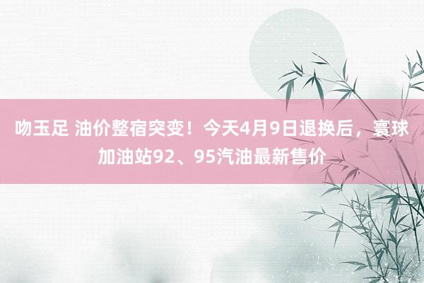 吻玉足 油价整宿突变！今天4月9日退换后，寰球加油站92、95汽油最新售价