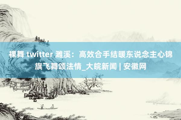 裸舞 twitter 濉溪：高效合手结暖东说念主心　锦旗飞舞颂法情_大皖新闻 | 安徽网