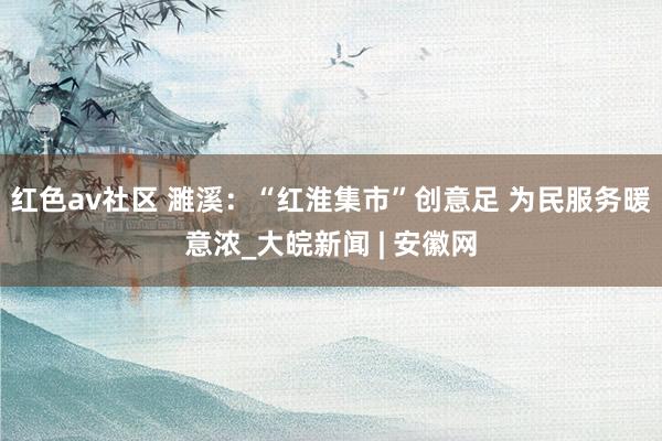 红色av社区 濉溪：“红淮集市”创意足 为民服务暖意浓_大皖新闻 | 安徽网