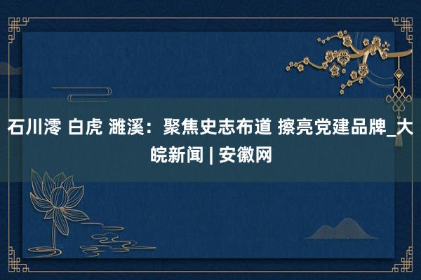 石川澪 白虎 濉溪：聚焦史志布道 擦亮党建品牌_大皖新闻 | 安徽网