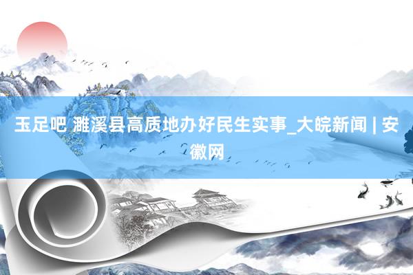 玉足吧 濉溪县高质地办好民生实事_大皖新闻 | 安徽网