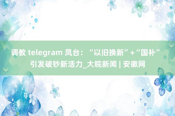 调教 telegram 凤台：“以旧换新”+“国补” 引发破钞新活力_大皖新闻 | 安徽网