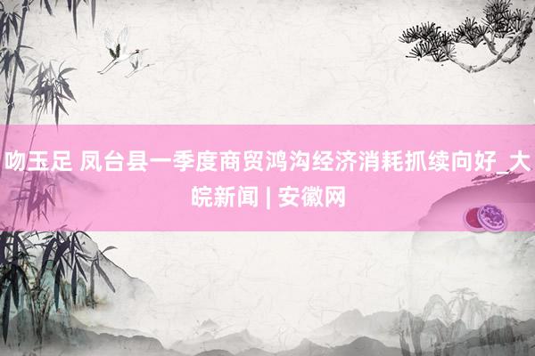 吻玉足 凤台县一季度商贸鸿沟经济消耗抓续向好_大皖新闻 | 安徽网