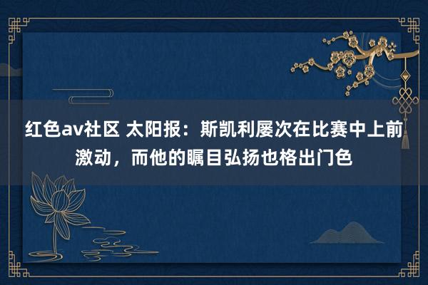 红色av社区 太阳报：斯凯利屡次在比赛中上前激动，而他的瞩目弘扬也格出门色