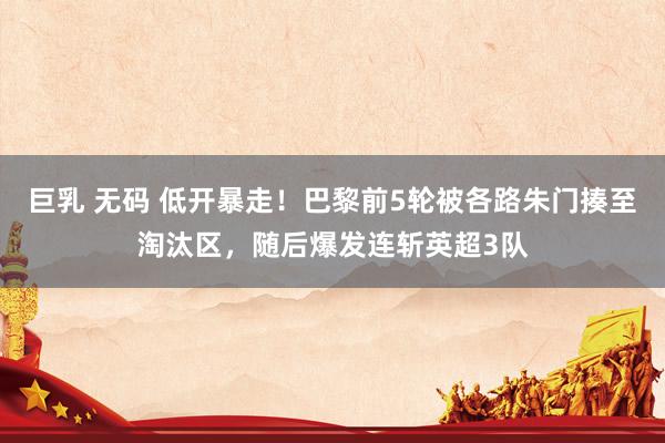 巨乳 无码 低开暴走！巴黎前5轮被各路朱门揍至淘汰区，随后爆发连斩英超3队
