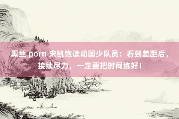 黑丝 porn 宋凯饱读动国少队员：看到差距后，接续尽力，一定要把时间练好！