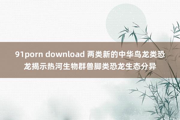 91porn download 两类新的中华鸟龙类恐龙揭示热河生物群兽脚类恐龙生态分异
