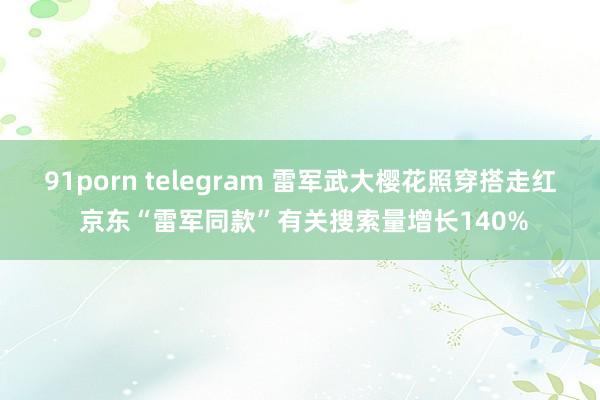 91porn telegram 雷军武大樱花照穿搭走红 京东“雷军同款”有关搜索量增长140%