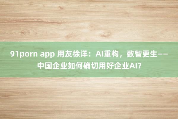 91porn app 用友徐洋：AI重构，数智更生——中国企业如何确切用好企业AI？