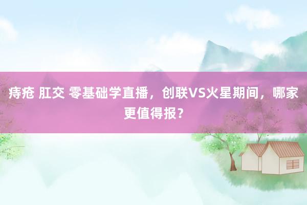 痔疮 肛交 零基础学直播，创联VS火星期间，哪家更值得报？