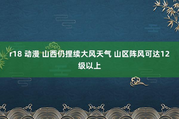 r18 动漫 山西仍捏续大风天气 山区阵风可达12级以上