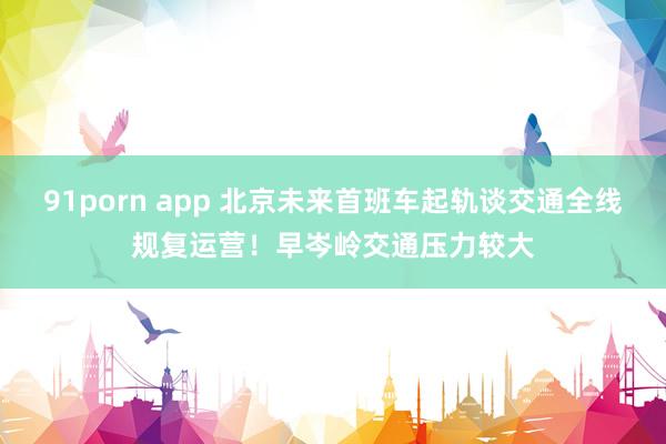 91porn app 北京未来首班车起轨谈交通全线规复运营！早岑岭交通压力较大