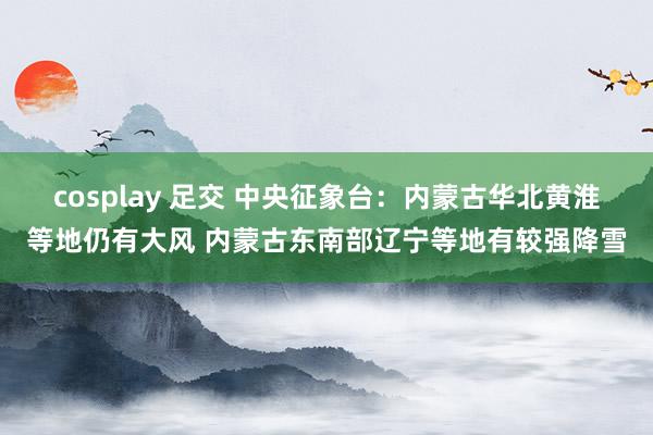 cosplay 足交 中央征象台：内蒙古华北黄淮等地仍有大风 内蒙古东南部辽宁等地有较强降雪
