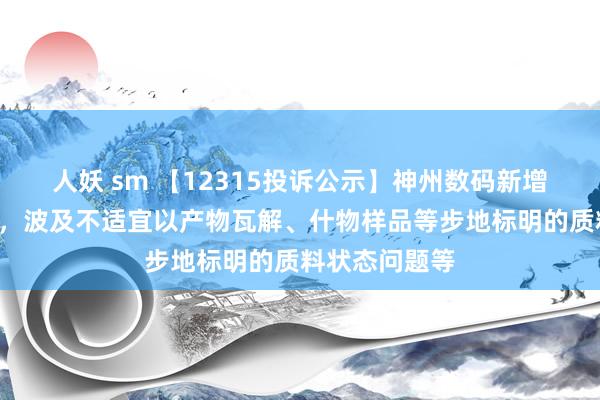 人妖 sm 【12315投诉公示】神州数码新增9件投诉公示，波及不适宜以产物瓦解、什物样品等步地标明的质料状态问题等