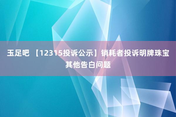 玉足吧 【12315投诉公示】销耗者投诉明牌珠宝其他告白问题