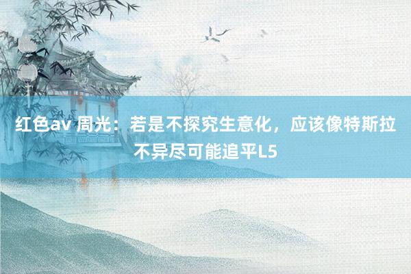红色av 周光：若是不探究生意化，应该像特斯拉不异尽可能追平L5