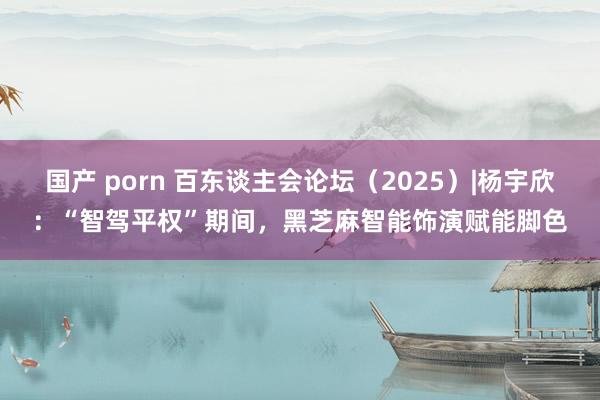 国产 porn 百东谈主会论坛（2025）|杨宇欣：“智驾平权”期间，黑芝麻智能饰演赋能脚色