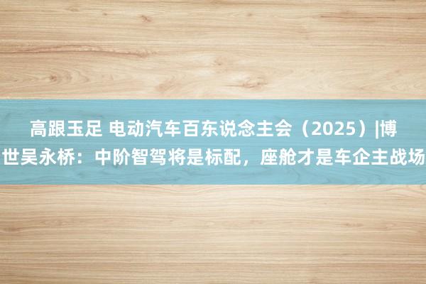 高跟玉足 电动汽车百东说念主会（2025）|博世吴永桥：中阶智驾将是标配，座舱才是车企主战场